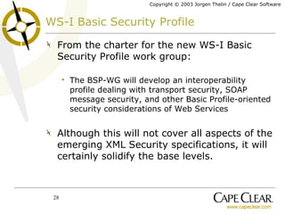 WS-I Basic Security Profile From the charter for the new WS-I Basic Security Profile work group: The BSP-WG will develop an interoperability profile dealing with transport security, SOAP message security, and other Basic Profile-oriented security considerations of Web Services Although this will not cover all aspects of the emerging XML Security specifications, it will certainly solidify the base levels. 
