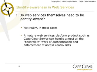 Identity-awareness in Web Services Do web services themselves need to be identity-aware? Not really , in most cases A mature web services platform product such as Cape Clear Server can handle almost all the “ boilerplate ” work of authentication and enforcement of access control lists 