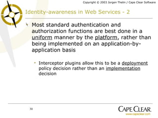 Identity-awareness in Web Services - 2 Most standard authentication and authorization functions are best done in a  uniform  manner by the  platform , rather than being implemented on an application-by-application basis Interceptor plugins allow this to be a  deployment  policy decision rather than an  implementation  decision 