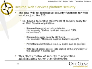 Desired Web Services platform security The goal will be  declarative security functions  for web services just like EJB So, having  declarative  statements of security  policy  for an Web Service application: Required transport security attributes (for example, “Callers must use encrypted / SSL connections”) Required message security attributes (for example, “Messages must be digitally signed”) Permitted authentication realms / single-sign-on services Role-based access control lists applied at the granularity of the operation / method call. This places control of security to application  administrators  rather than developers. 