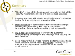 Summary “ Identity” is one of the  fundamental  concepts behind all the  security mechanisms in line-of-business Web Services Having a standard XML-based serialized form of  credentials  is vital for true  end-to-end interoperability   Standardization  of specifications for credential exchange and single-sign-on using XML and SOAP are still  incomplete , so true interoperability is not yet possible. WS-I Basic Security Profile  is working to guarantee interoperability of transport and message level security for Web Services Use a mature Web Services runtime platform such as Cape Clear Server to handle most “ boilerplate ” security tasks such as enforcing authentication and authorization requirements 