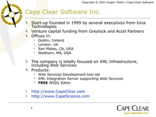 Cape Clear Software Inc. Start-up founded in 1999 by several executives from Iona Technologies Venture capital funding from Greylock and Accel Partners Offices in: Dublin, Ireland London, UK San Mateo, CA, USA Waltham, MA, USA The company is totally focused on XML Infrastructure, including Web Services Products: Web Services Development tool set XML Integration Server supporting Web Services FREE  WSDL Editor http://www.CapeClear.com http://www.CapeScience.com 