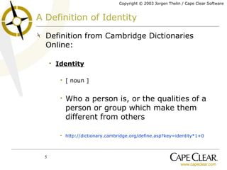 A Definition of Identity Definition from Cambridge Dictionaries Online: Identity [ noun ] Who a person is, or the qualities of a person or group which make them different from others  http://dictionary.cambridge.org/define.asp?key=identity*1+0 