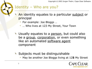Identity – Who are you? An identity equates to a particular  subject  or principal For example: Joe Bloggs … …  Who lives at 123 My Street, Your Town Usually equates to a  person , but could also be a  group ,  corporation , or even something like an automated  software agent  component Subjects must be distinguishable May be another Joe Bloggs living at 12 5  My Street 