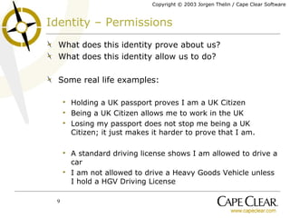 Identity – Permissions What does this identity prove about us? What does this identity allow us to do? Some real life examples: Holding a UK passport proves I am a UK Citizen Being a UK Citizen allows me to work in the UK Losing my passport does not stop me being a UK Citizen; it just makes it harder to prove that I am. A standard driving license shows I am allowed to drive a car I am not allowed to drive a Heavy Goods Vehicle unless I hold a HGV Driving License 