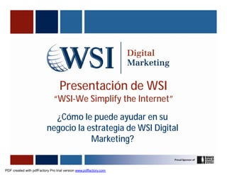 Presentación de WSI
                              “WSI-We Simplify the Internet”
                            ¿Cómo le puede ayudar en su
                          negocio la estrategia de WSI Digital
                                      Marketing?


PDF created with pdfFactory Pro trial version www.pdffactory.com
 