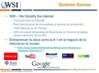 Quienes Somos

• WSI – We Simplify the Internet.
   –   Casa principal en Canadá
   –   Red internacional de proveedores y centros de producción
   –   1500 Oficinas en 87 Países
   –   WSI ha estado d
           h     t d desarrollando S l i
                              ll d Soluciones en I t
                                                  Internet rentables
                                                         t    t bl
       desde mediados de los 90s.
• Entreprenuer la ubica como la # 1 en el negocio de la
  Internet en el mundo.
        • (http://www.avalancheinternetmarketing.com/entrepreneur-
          magazine-ranks-wsi-1/ )




                           www.WSIurlbusiness.com
 