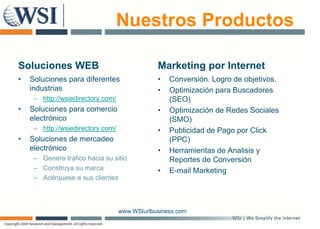 Nuestros Productos

Soluciones WEB                                 Marketing por Internet
•   Soluciones para diferentes                 •   Conversión. Logro de objetivos.
    industrias                                 •   Optimización para Buscadores
     – http://wsiedirectory com/
       http://wsiedirectory.com/                   (SEO)
•   Soluciones para comercio                   •   Optimización de Redes Sociales
    electrónico                                    (SMO)
     – http://wsiedirectory.com/
          p               y                    •   Publicidad de Pago por Click
•   Soluciones de mercadeo                         (PPC)
    electrónico                                •   Herramientas de Analisis y
     – Genere trafico hacia su sitio               Reportes de Conversión
                                                     p
     – Construya su marca                      •   E-mail Marketing
     – Acérquese a sus clientes



                                   www.WSIurlbusiness.com
 