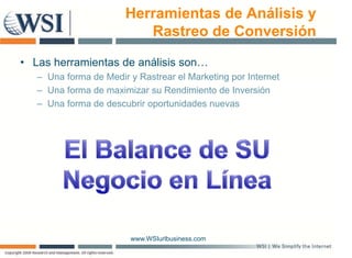 Herramientas de Análisis y
                          Rastreo de Conversión

• Las herramientas de análisis son…
   – Una forma de Medir y Rastrear el Marketing por Internet
   – Una forma de maximizar su Rendimiento de Inversión
   – Una forma de descubrir oportunidades nuevas




                         www.WSIurlbusiness.com
 