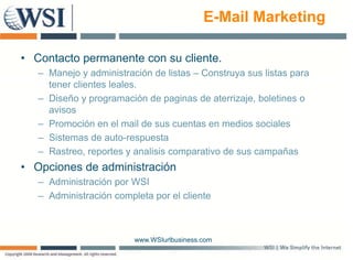 E-Mail Marketing

• Contacto permanente con su cliente.
   – Manejo y administración de listas – Construya sus listas para
     tener clientes leales.
   – Diseño y programación de paginas de aterrizaje, boletines o
     avisos
   – Promoción en el mail de sus cuentas en medios sociales
   – Sistemas de auto-respuesta
   – R t
     Rastreo, reportes y analisis comparativo d sus campañas
                     t      li i          ti de             ñ
• Opciones de administración
   – Administración por WSI
                    p
   – Administración completa por el cliente



                         www.WSIurlbusiness.com
 