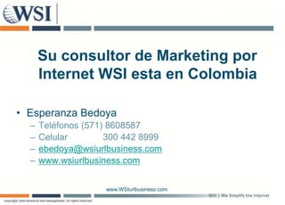 Su consultor de Marketing por
      Internet WSI esta en Colombia

• Esperanza Bedoya
    p           y
  –   Teléfonos (571) 8608587
  –   Celular        300 442 8999
  –   ebedoya@wsiurlbusiness.com
       b d    @ i lb i
  –   www.wsiurlbusiness.com


                    www.WSIurlbusiness.com
 