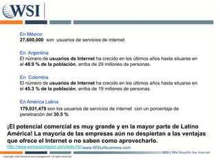 En México
      27,600,000 son usuarios de servicios de internet

      En Argentina
      El número de usuarios de Internet ha crecido en los últimos años hasta situarse en
      el 48.9 % de la población, arriba de 20 millones de personas.

      En Colombia
      El número de usuarios de Internet ha crecido en los últimos años hasta situarse en
      el 45.3 % de la población, arriba de 19 millones de personas.

      En América Latina
      179,031,479 son los usuarios de servicios de internet con un porcentaje de
      penetración del 30 5 %
                      30.5

¡El potencial comercial es muy grande y en la mayor parte de Latino
América! La mayoría de las empresas aún no despiertan a las ventajas
que ofrece el Internet o no saben como aprovecharlo.
http://www.exitoexportador.com/stats.htm www.WSIurlbusiness.com
 