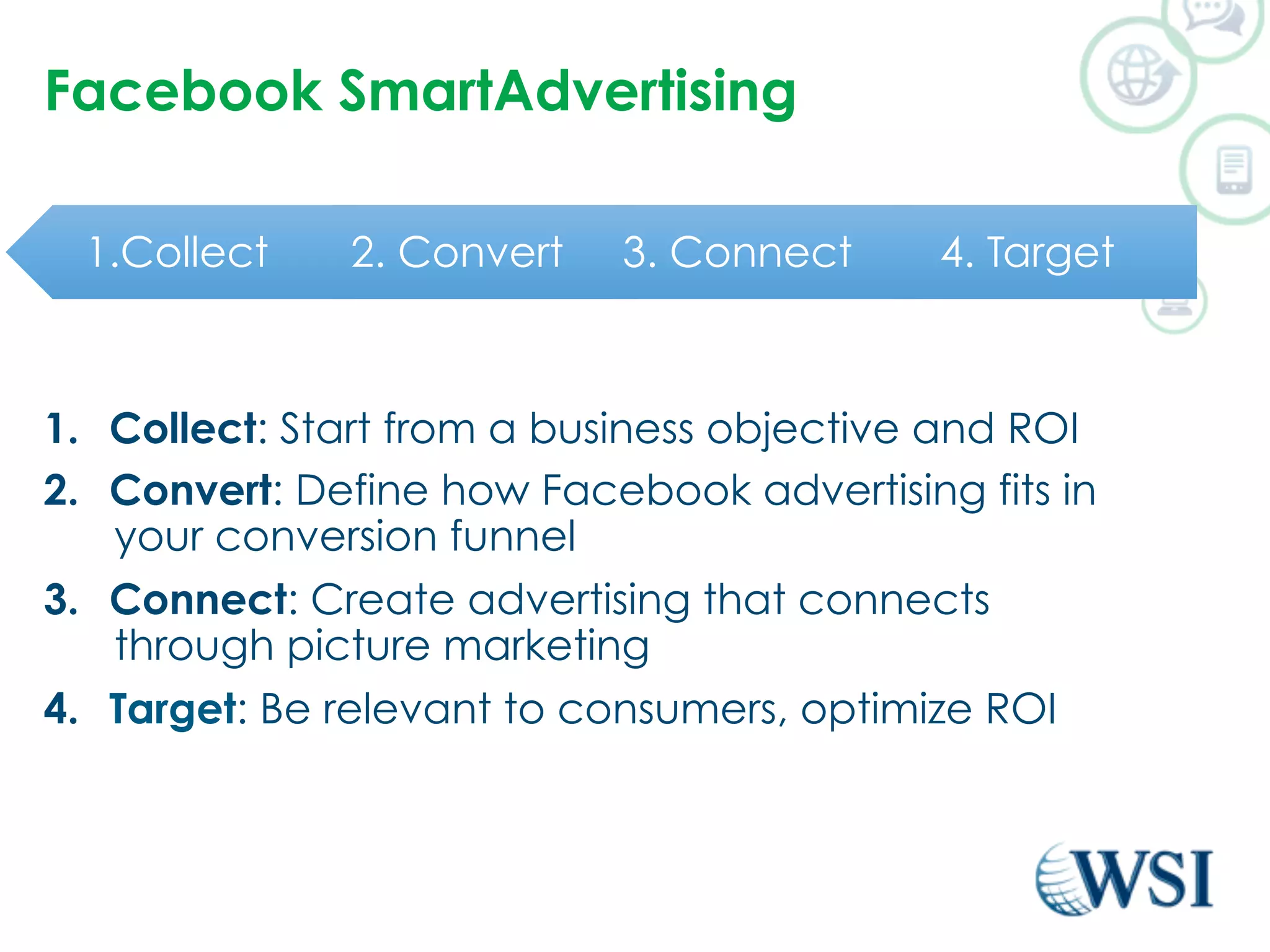 Facebook SmartAdvertising 
1.Collect 2. Convert 3. Connect 4. Target 
1. Collect: Start from a business objective and ROI 
2. Convert: Define how Facebook advertising fits in 
your conversion funnel 
3. Connect: Create advertising that connects 
through picture marketing 
4. Target: Be relevant to consumers, optimize ROI 
 