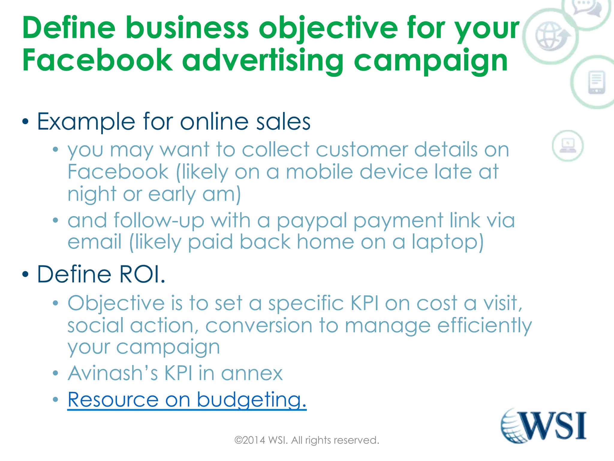 Define business objective for your 
Facebook advertising campaign 
• Example for online sales 
• you may want to collect customer details on 
Facebook (likely on a mobile device late at 
night or early am) 
• and follow-up with a paypal payment link via 
email (likely paid back home on a laptop) 
• Define ROI. 
• Objective is to set a specific KPI on cost a visit, 
social action, conversion to manage efficiently 
your campaign 
• Avinash’s KPI in annex 
• Resource on budgeting. 
©2014 WSI. All rights reserved. 
 