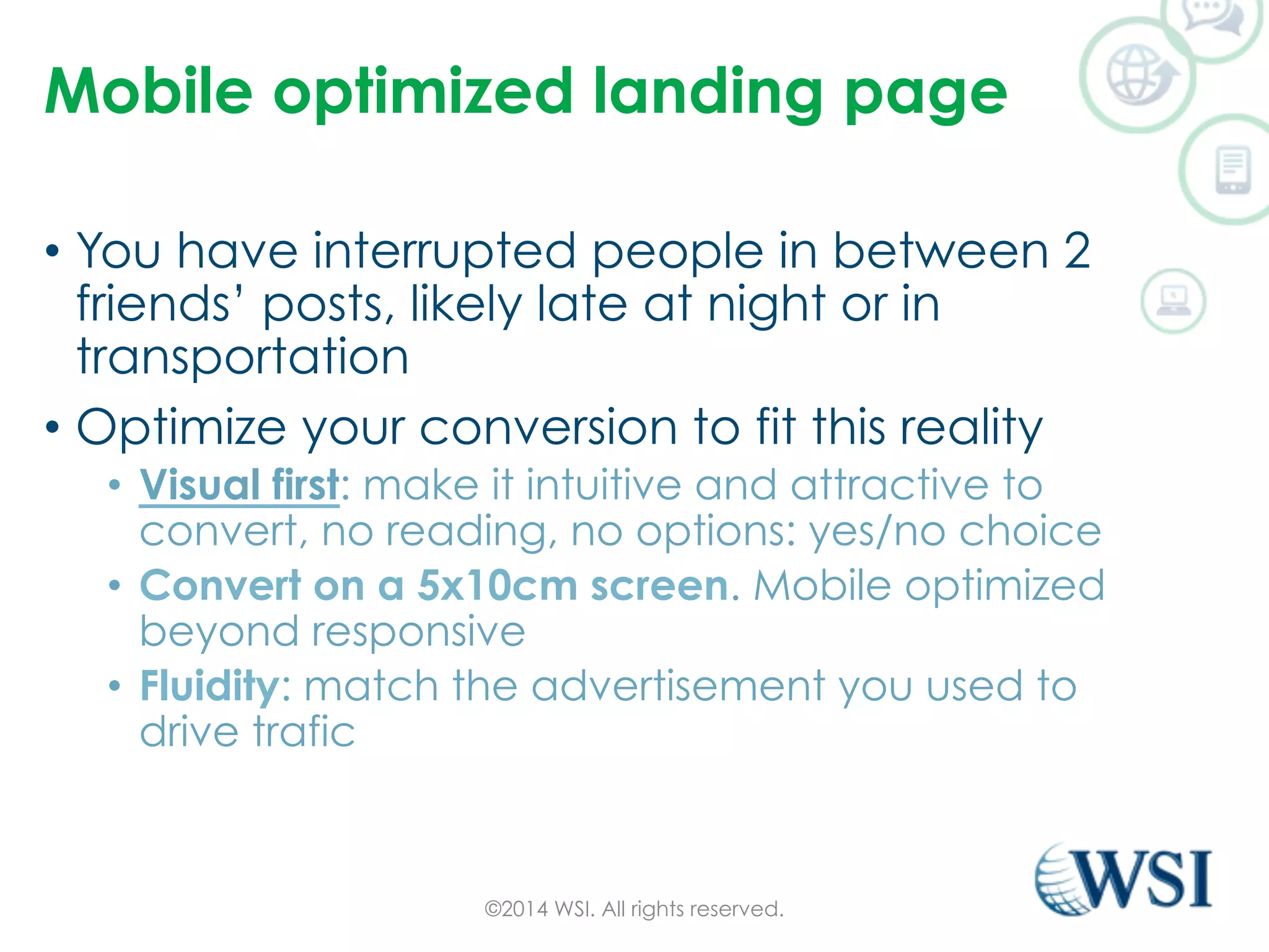 Mobile optimized landing page 
• You have interrupted people in between 2 
friends’ posts, likely late at night or in 
transportation 
• Optimize your conversion to fit this reality 
• Visual first: make it intuitive and attractive to 
convert, no reading, no options: yes/no choice 
• Convert on a 5x10cm screen. Mobile optimized 
beyond responsive 
• Fluidity: match the advertisement you used to 
drive trafic 
©2014 WSI. All rights reserved. 
 