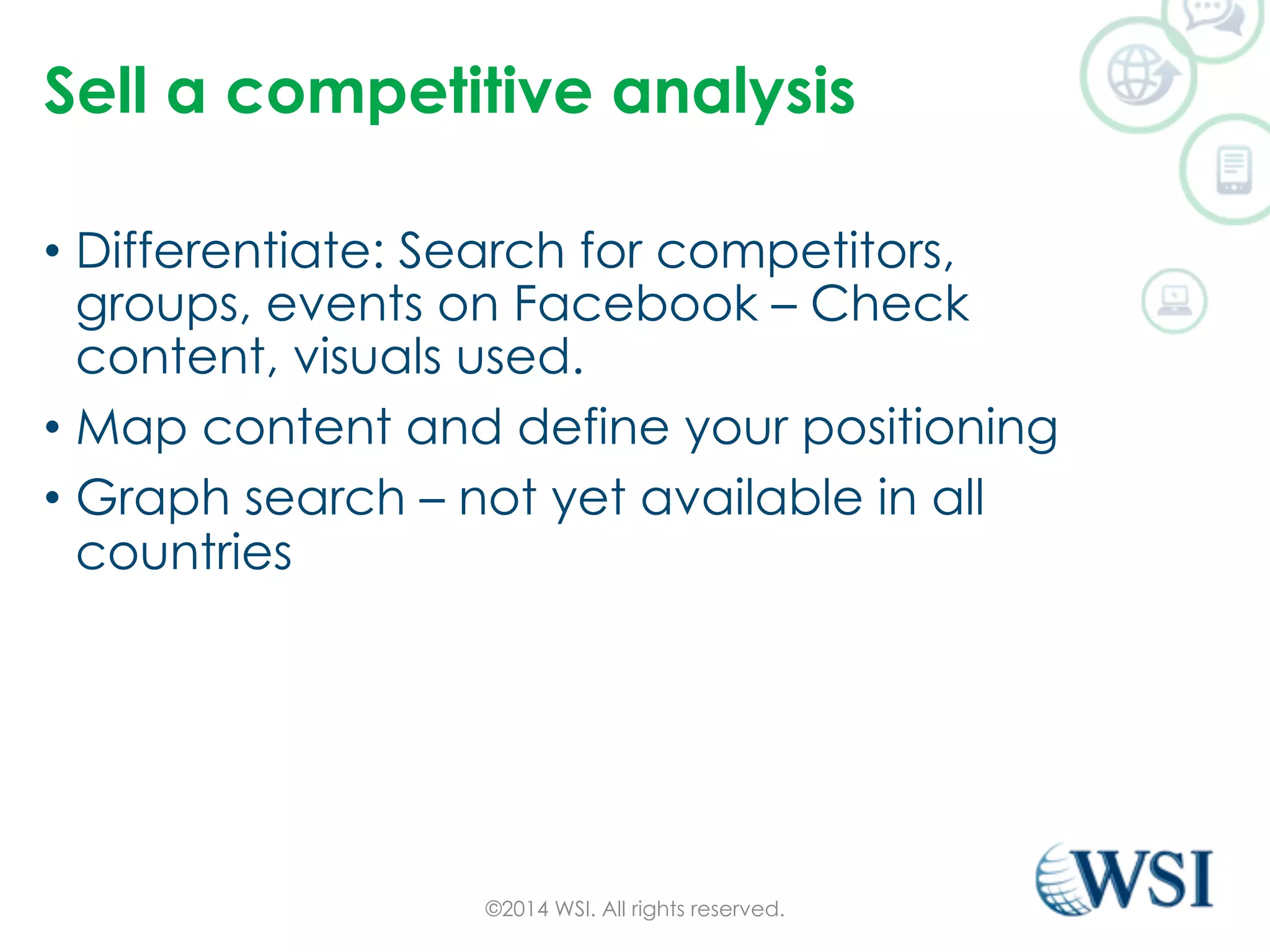 Sell a competitive analysis 
• Differentiate: Search for competitors, 
groups, events on Facebook – Check 
content, visuals used. 
• Map content and define your positioning 
• Graph search – not yet available in all 
countries 
©2014 WSI. All rights reserved. 
 