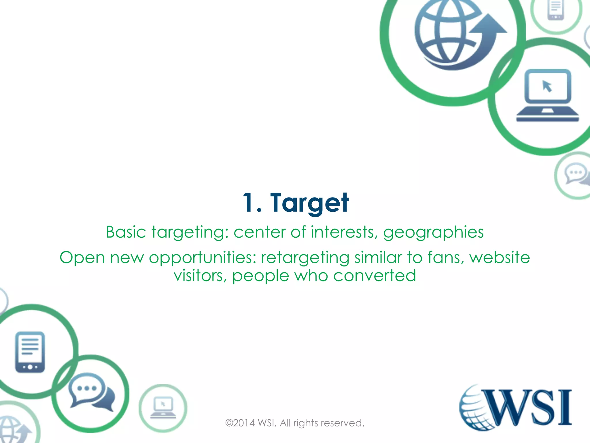 1. Target 
Basic targeting: center of interests, geographies 
Open new opportunities: retargeting similar to fans, website 
visitors, people who converted 
©2014 WSI. All rights reserved. 
 