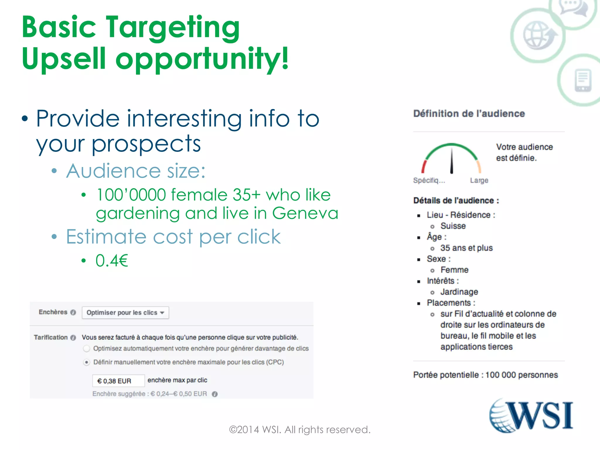 Basic Targeting 
Upsell opportunity! 
• Provide interesting info to 
your prospects 
• Audience size: 
• 100’0000 female 35+ who like 
gardening and live in Geneva 
• Estimate cost per click 
• 0.4€ 
©2014 WSI. All rights reserved. 
 