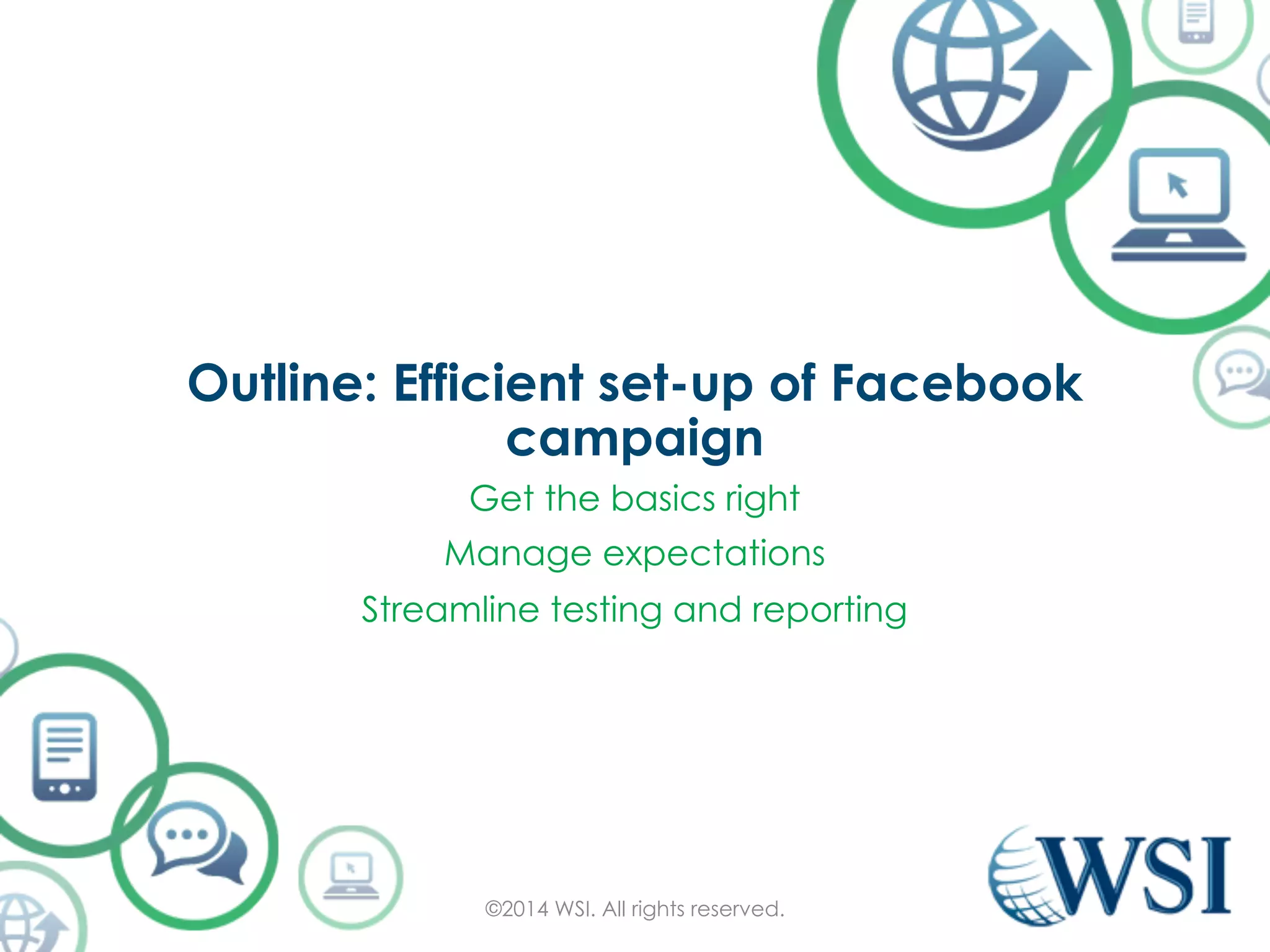 Outline: Efficient set-up of Facebook 
campaign 
Get the basics right 
Manage expectations 
Streamline testing and reporting 
©2014 WSI. All rights reserved. 
 