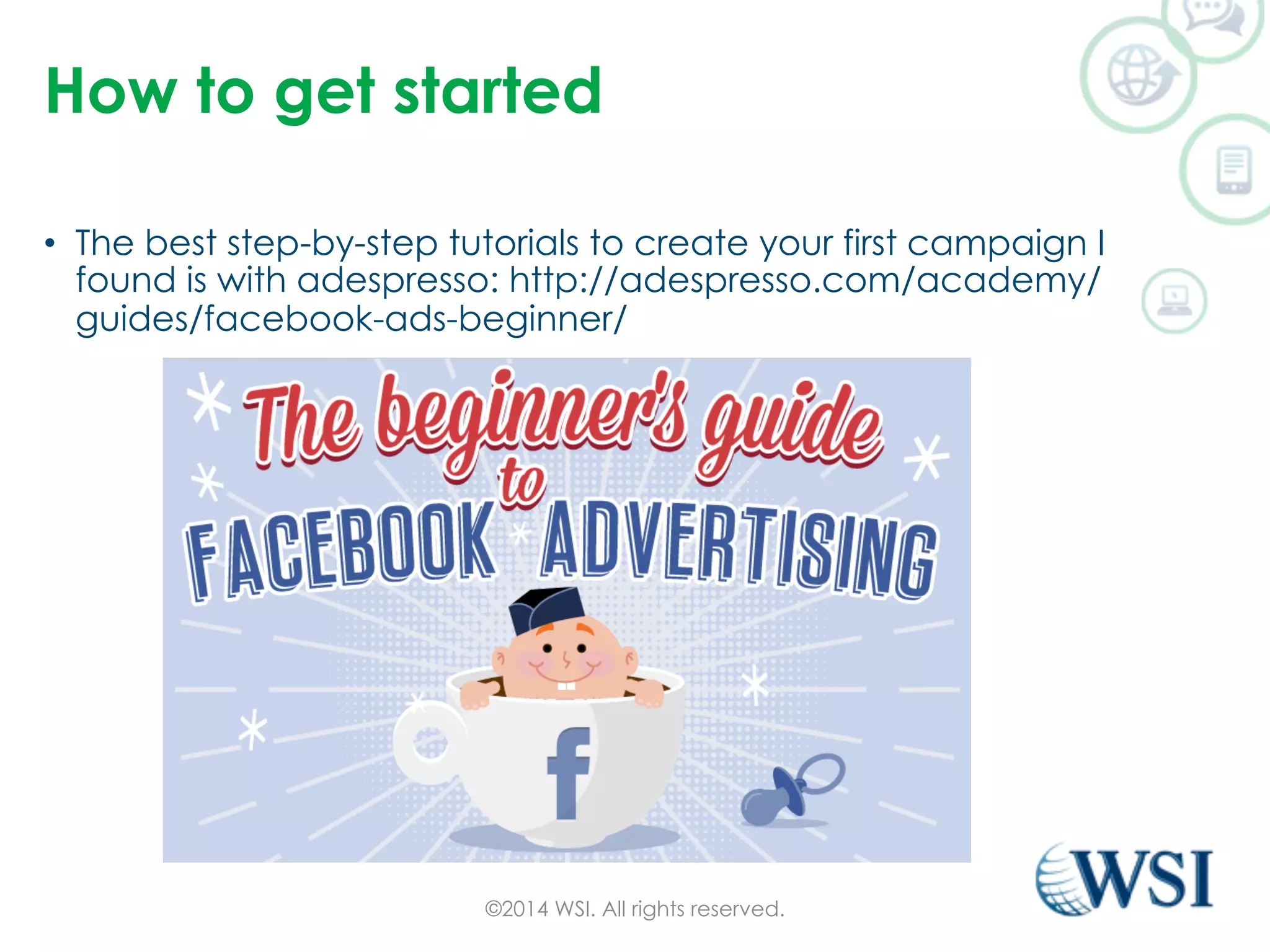 How to get started 
• The best step-by-step tutorials to create your first campaign I 
found is with adespresso: http://adespresso.com/academy/ 
guides/facebook-ads-beginner/ 
©2014 WSI. All rights reserved. 
 