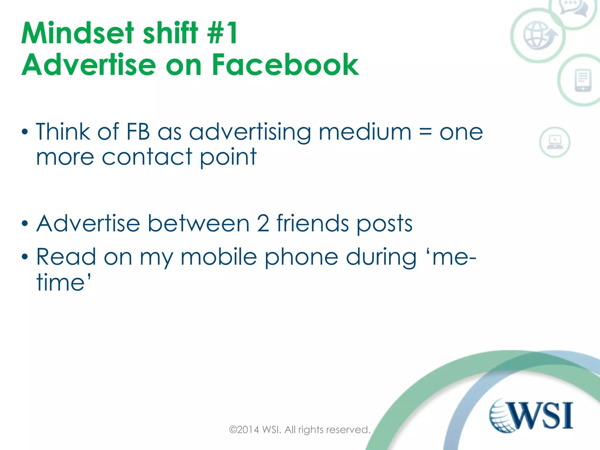 Mindset shift #1 
Advertise on Facebook 
• Think of FB as advertising medium = one 
more contact point 
• Advertise between 2 friends posts 
• Read on my mobile phone during ‘me-time’ 
©2014 WSI. All rights reserved. 
 