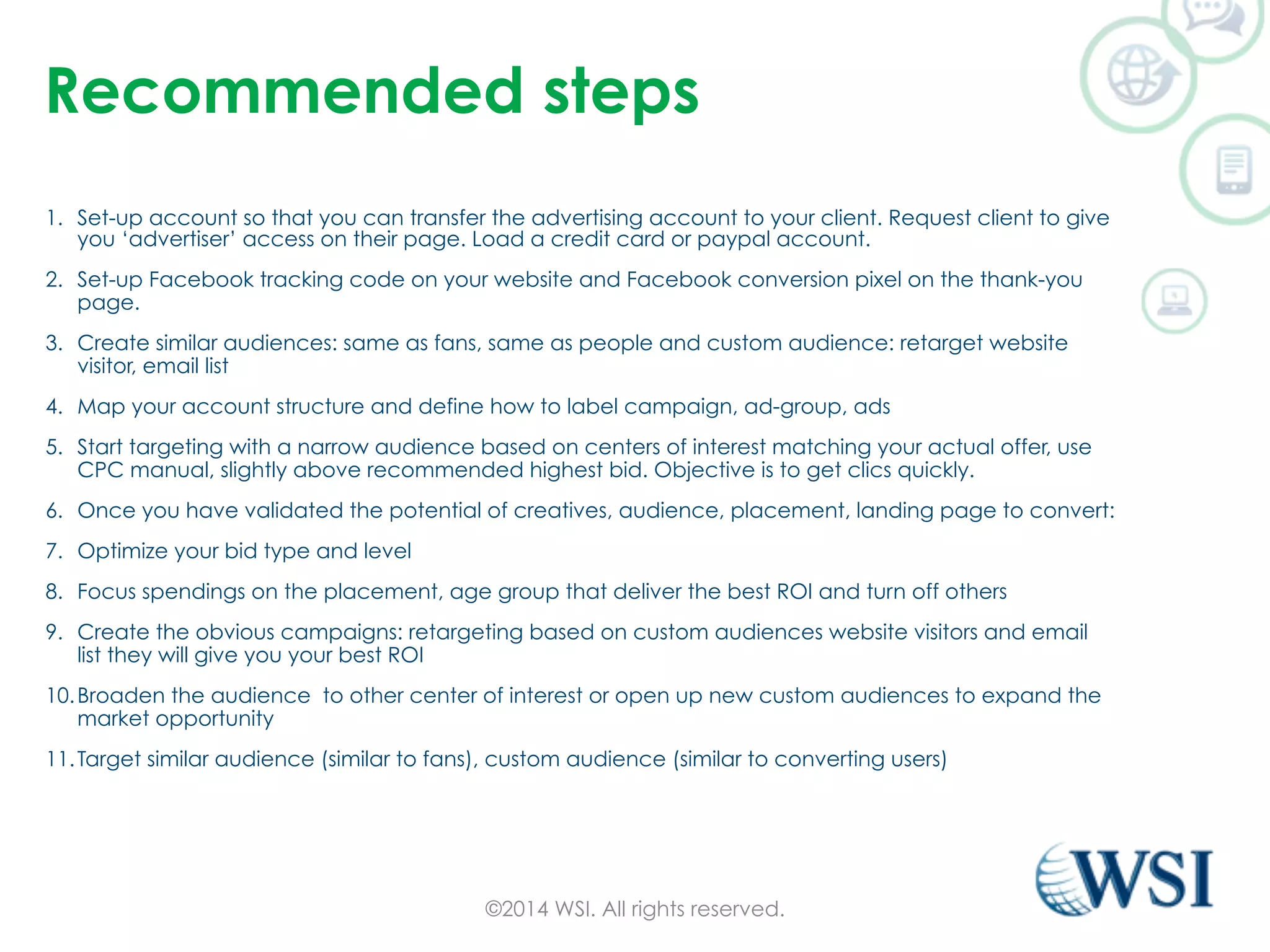 Recommended steps 
1. Set-up account so that you can transfer the advertising account to your client. Request client to give 
you ‘advertiser’ access on their page. Load a credit card or paypal account. 
2. Set-up Facebook tracking code on your website and Facebook conversion pixel on the thank-you 
page. 
3. Create similar audiences: same as fans, same as people and custom audience: retarget website 
visitor, email list 
4. Map your account structure and define how to label campaign, ad-group, ads 
5. Start targeting with a narrow audience based on centers of interest matching your actual offer, use 
CPC manual, slightly above recommended highest bid. Objective is to get clics quickly. 
6. Once you have validated the potential of creatives, audience, placement, landing page to convert: 
7. Optimize your bid type and level 
8. Focus spendings on the placement, age group that deliver the best ROI and turn off others 
9. Create the obvious campaigns: retargeting based on custom audiences website visitors and email 
list they will give you your best ROI 
10. Broaden the audience to other center of interest or open up new custom audiences to expand the 
market opportunity 
11. Target similar audience (similar to fans), custom audience (similar to converting users) 
©2014 WSI. All rights reserved. 
 