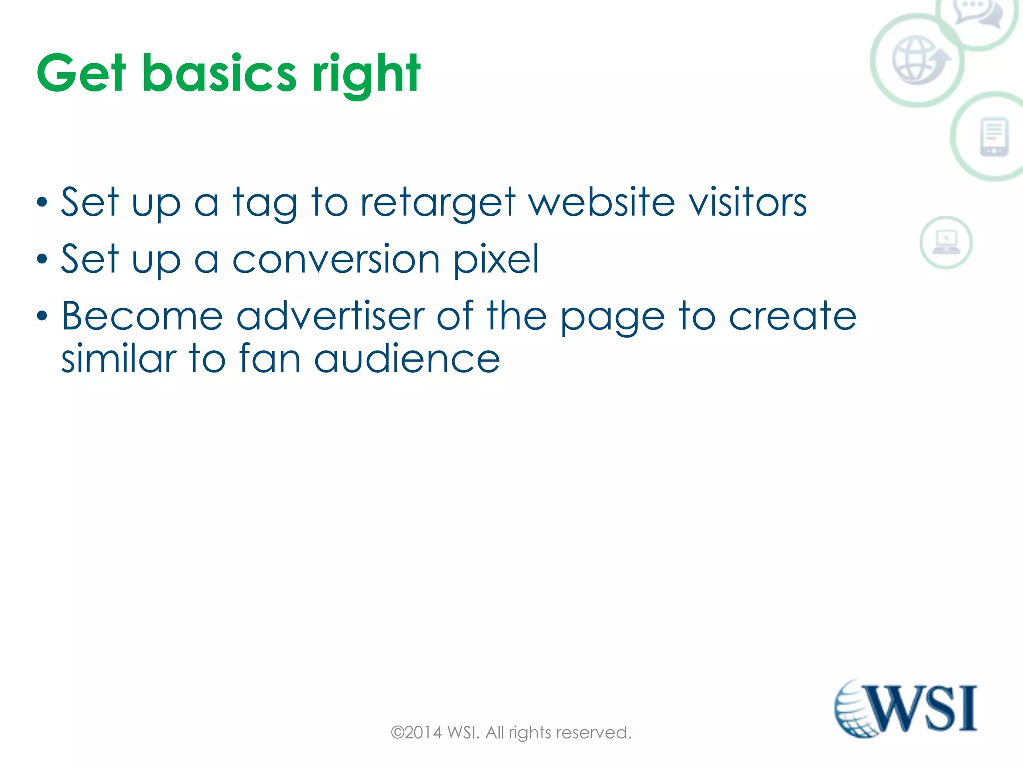 Get basics right 
• Set up a tag to retarget website visitors 
• Set up a conversion pixel 
• Become advertiser of the page to create 
similar to fan audience 
©2014 WSI. All rights reserved. 
 