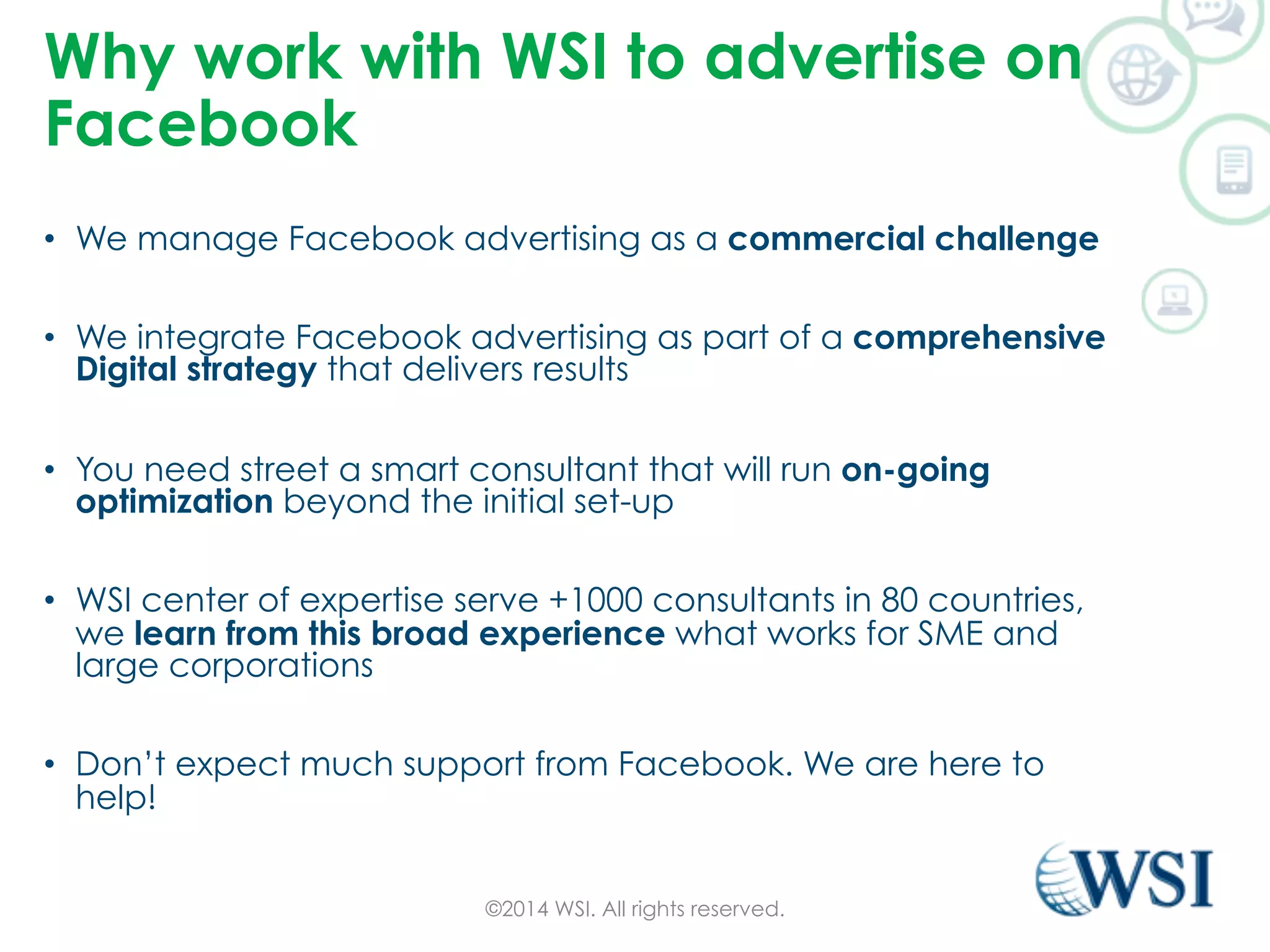 Why work with WSI to advertise on 
Facebook 
• We manage Facebook advertising as a commercial challenge 
• We integrate Facebook advertising as part of a comprehensive 
Digital strategy that delivers results 
• You need street a smart consultant that will run on-going 
optimization beyond the initial set-up 
• WSI center of expertise serve +1000 consultants in 80 countries, 
we learn from this broad experience what works for SME and 
large corporations 
• Don’t expect much support from Facebook. We are here to 
help! 
©2014 WSI. All rights reserved. 
 