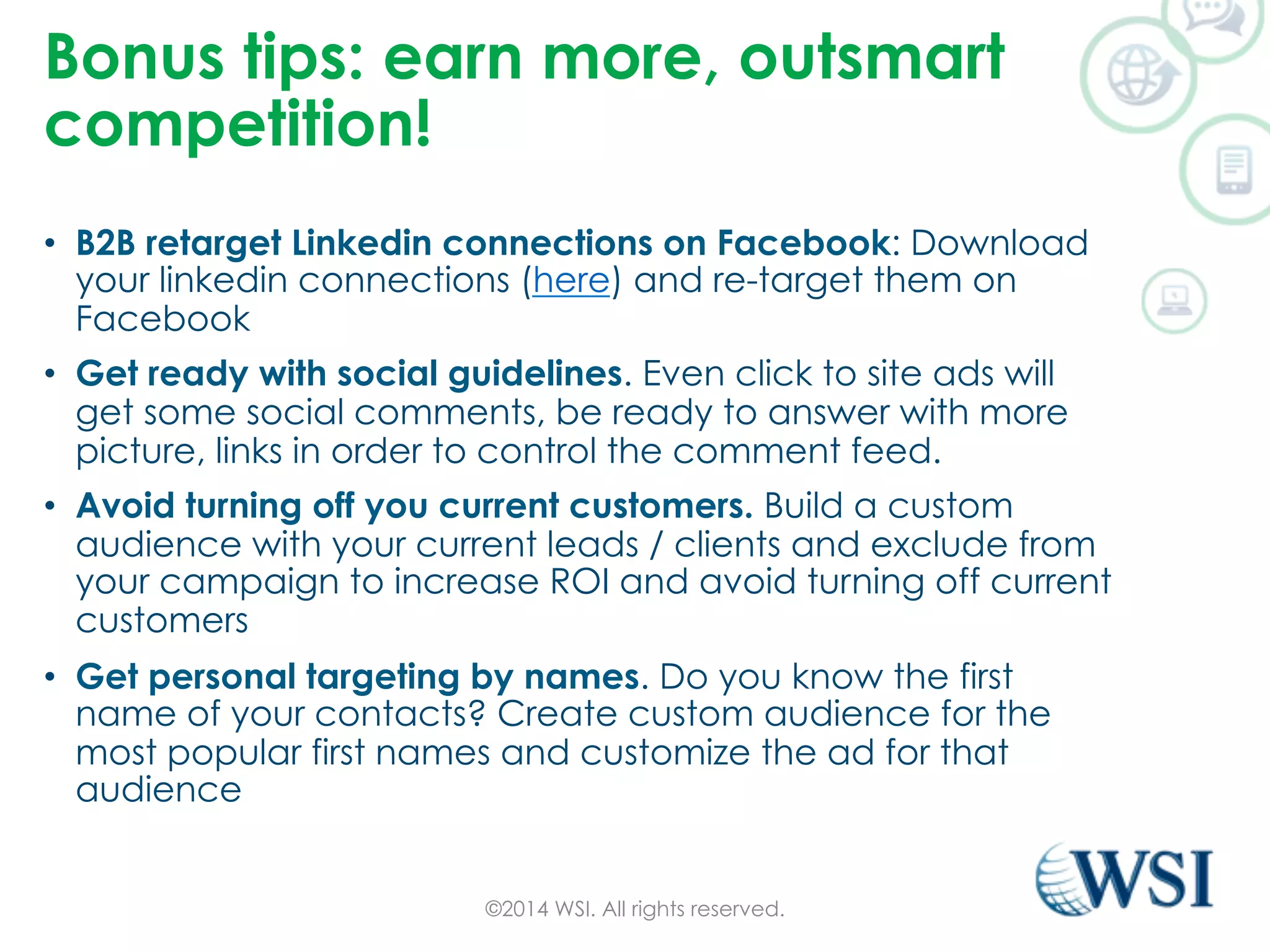 Bonus tips: earn more, outsmart 
competition! 
• B2B retarget Linkedin connections on Facebook: Download 
your linkedin connections (here) and re-target them on 
Facebook 
• Get ready with social guidelines. Even click to site ads will 
get some social comments, be ready to answer with more 
picture, links in order to control the comment feed. 
• Avoid turning off you current customers. Build a custom 
audience with your current leads / clients and exclude from 
your campaign to increase ROI and avoid turning off current 
customers 
• Get personal targeting by names. Do you know the first 
name of your contacts? Create custom audience for the 
most popular first names and customize the ad for that 
audience 
©2014 WSI. All rights reserved. 
 