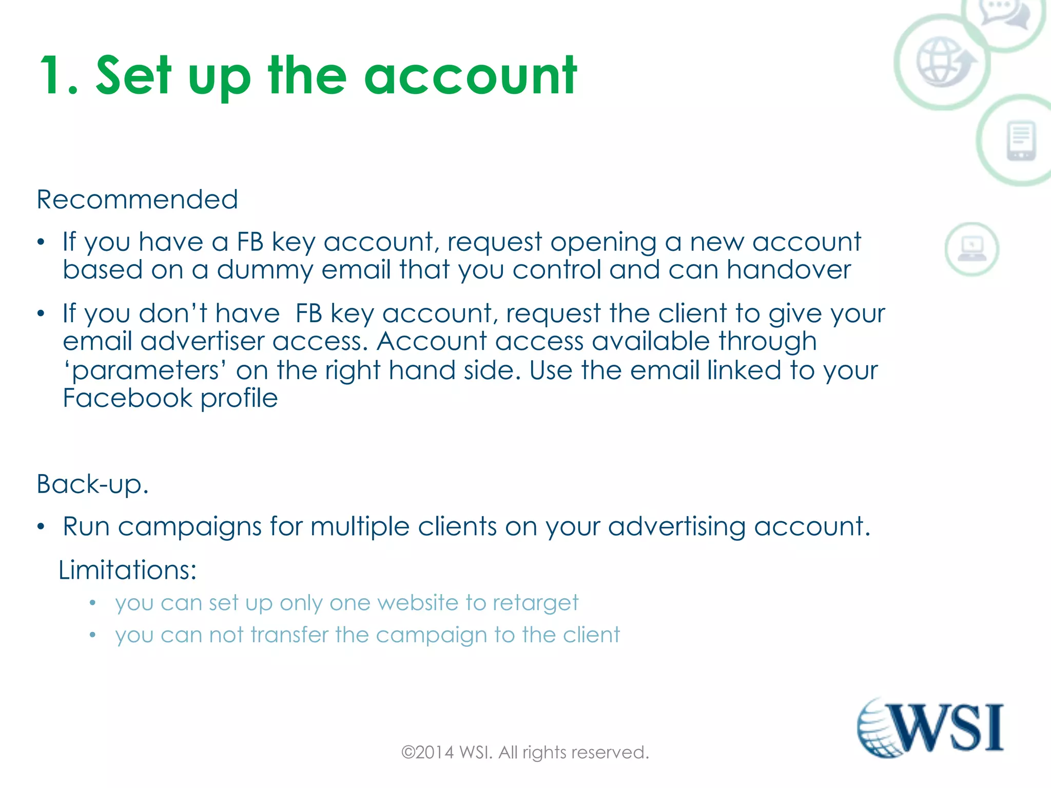 1. Set up the account 
Recommended 
• If you have a FB key account, request opening a new account 
based on a dummy email that you control and can handover 
• If you don’t have FB key account, request the client to give your 
email advertiser access. Account access available through 
‘parameters’ on the right hand side. Use the email linked to your 
Facebook profile 
Back-up. 
• Run campaigns for multiple clients on your advertising account. 
Limitations: 
• you can set up only one website to retarget 
• you can not transfer the campaign to the client 
©2014 WSI. All rights reserved. 
 