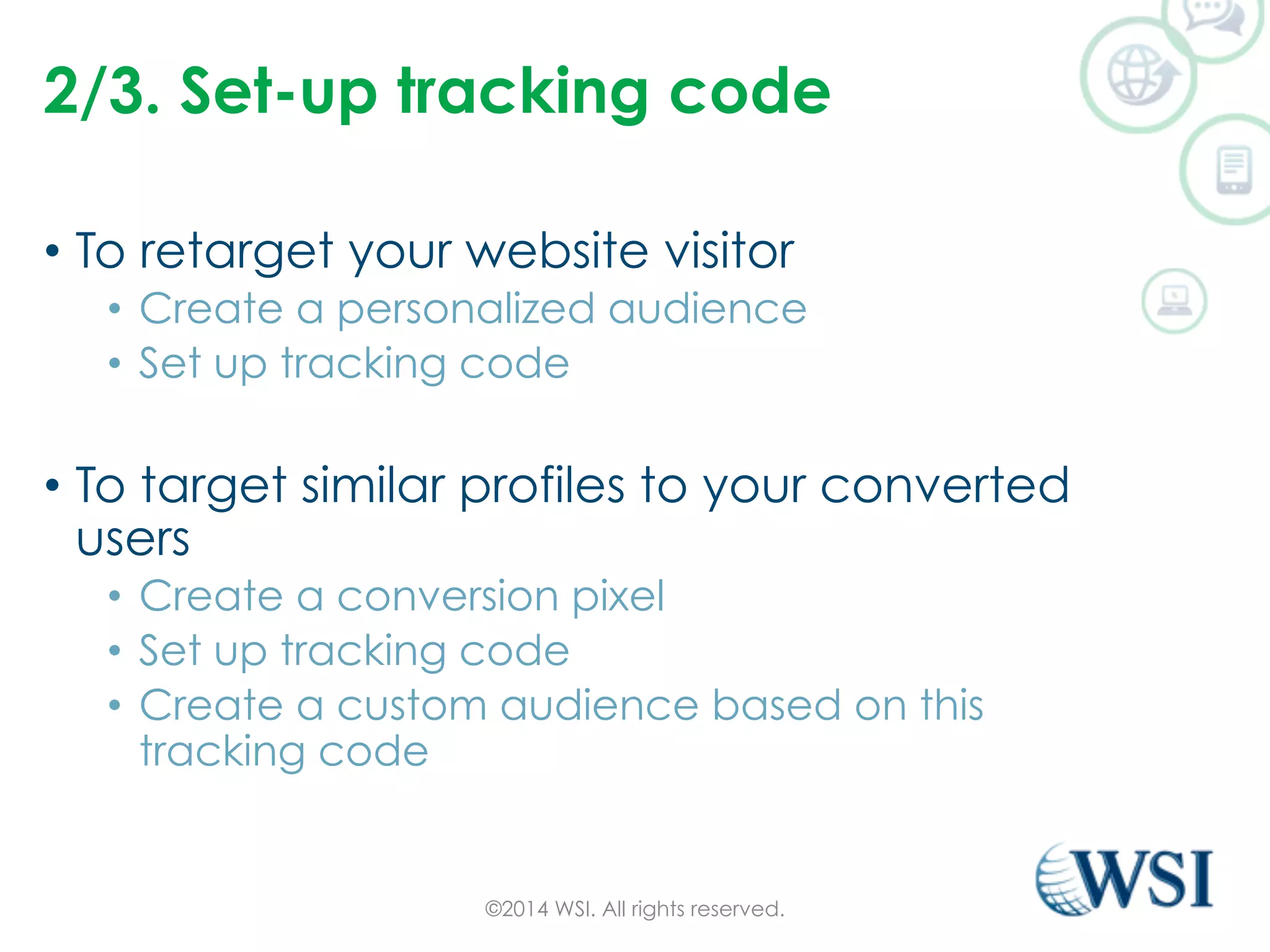 2/3. Set-up tracking code 
• To retarget your website visitor 
• Create a personalized audience 
• Set up tracking code 
• To target similar profiles to your converted 
users 
• Create a conversion pixel 
• Set up tracking code 
• Create a custom audience based on this 
tracking code 
©2014 WSI. All rights reserved. 
 