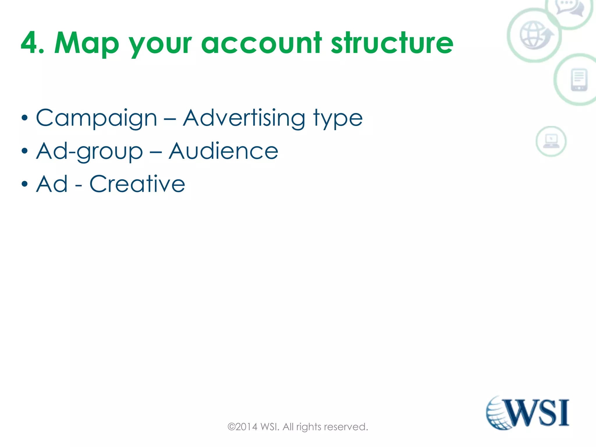 4. Map your account structure 
• Campaign – Advertising type 
• Ad-group – Audience 
• Ad - Creative 
©2014 WSI. All rights reserved. 
 