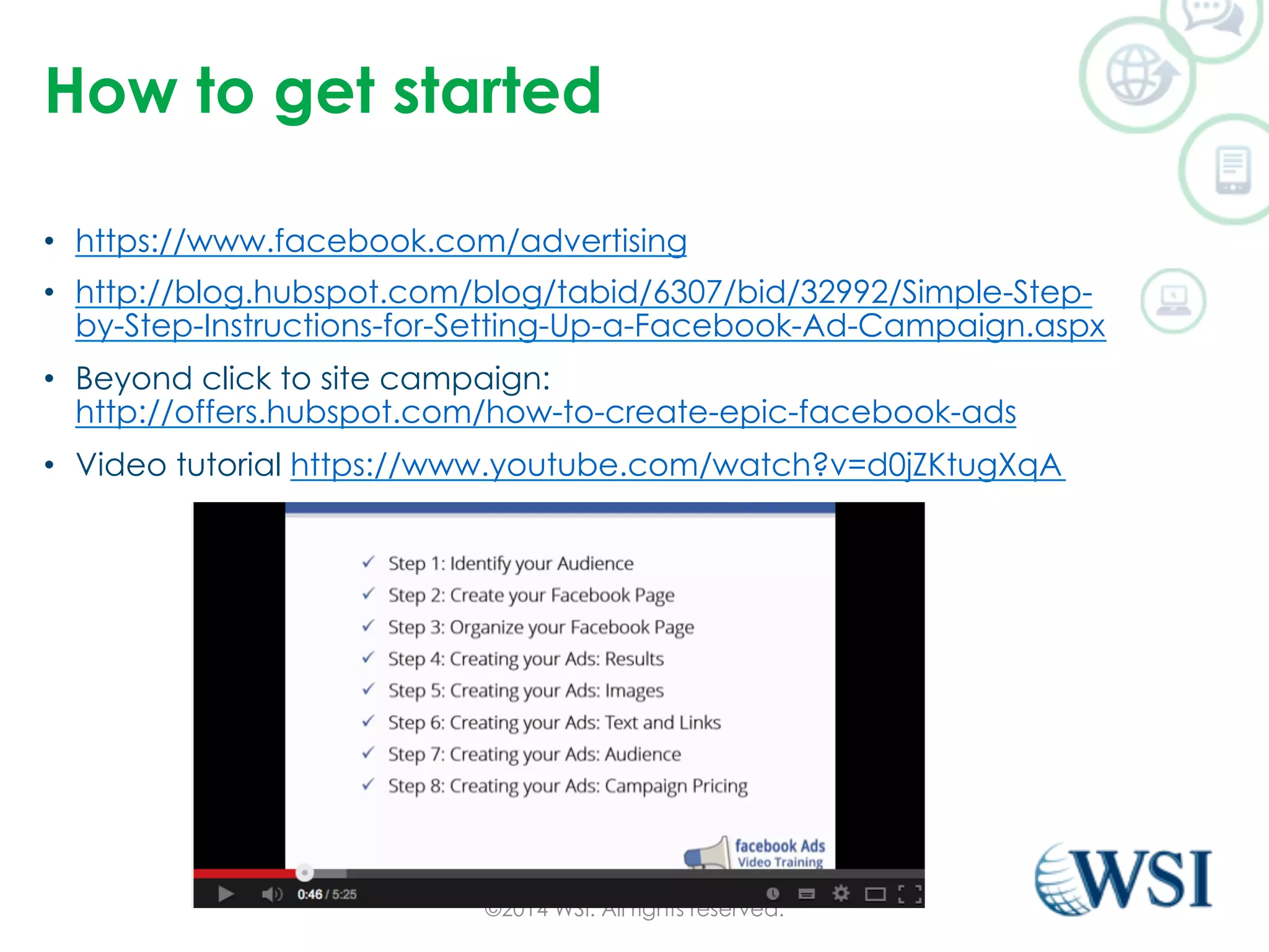 How to get started 
• https://www.facebook.com/advertising 
• http://blog.hubspot.com/blog/tabid/6307/bid/32992/Simple-Step-by- 
Step-Instructions-for-Setting-Up-a-Facebook-Ad-Campaign.aspx 
• Beyond click to site campaign: 
http://offers.hubspot.com/how-to-create-epic-facebook-ads 
• Video tutorial https://www.youtube.com/watch?v=d0jZKtugXqA 
©2014 WSI. All rights reserved. 
 
