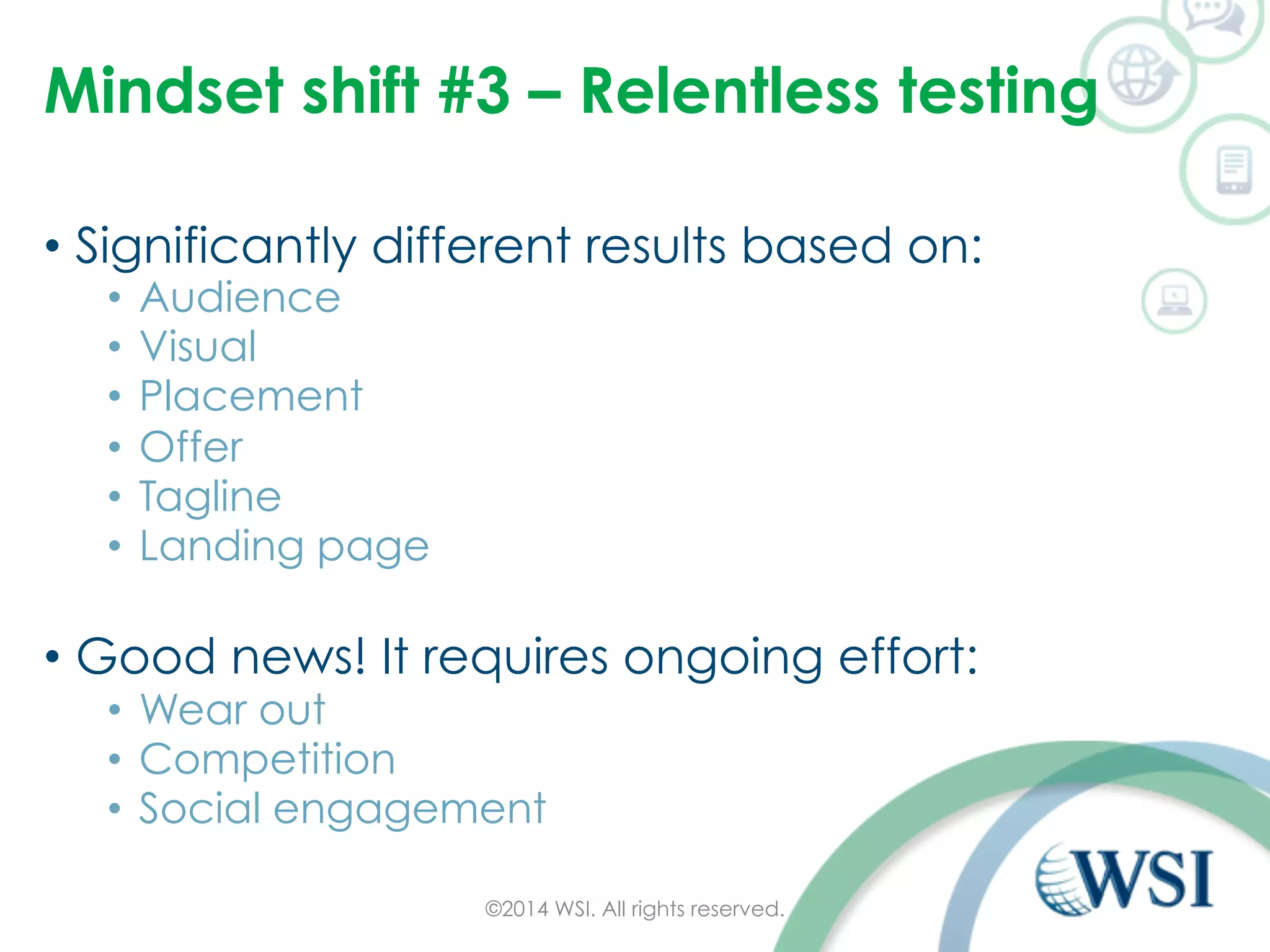 Mindset shift #3 – Relentless testing 
• Significantly different results based on: 
• Audience 
• Visual 
• Placement 
• Offer 
• Tagline 
• Landing page 
• Good news! It requires ongoing effort: 
• Wear out 
• Competition 
• Social engagement 
©2014 WSI. All rights reserved. 
 