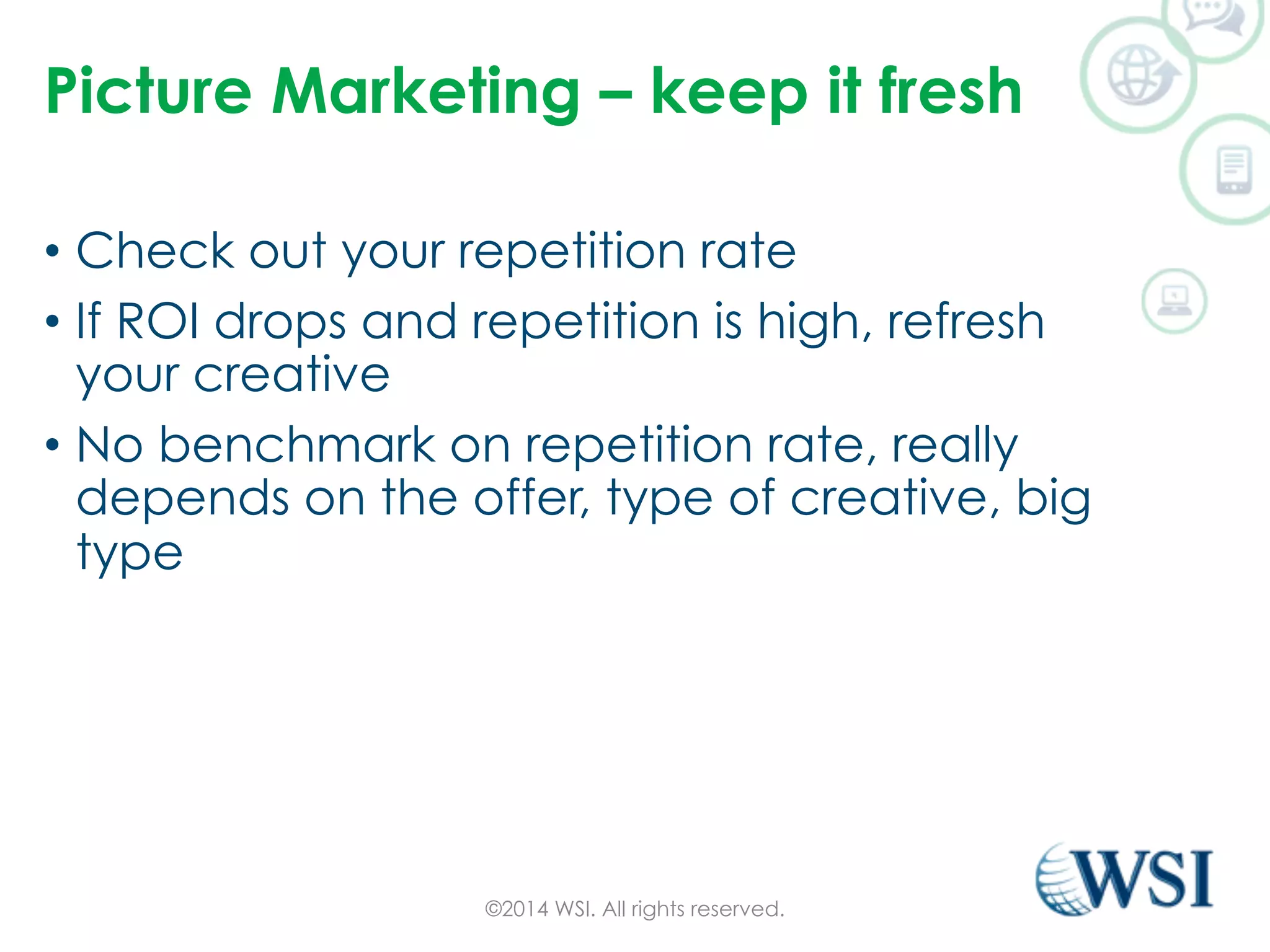 Picture Marketing – keep it fresh 
• Check out your repetition rate 
• If ROI drops and repetition is high, refresh 
your creative 
• No benchmark on repetition rate, really 
depends on the offer, type of creative, big 
type 
©2014 WSI. All rights reserved. 
 