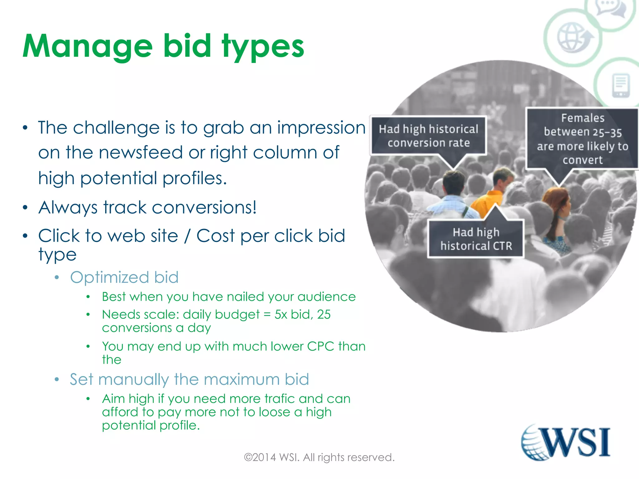 Manage bid types 
• The challenge is to grab an impression 
on the newsfeed or right column of 
high potential profiles. 
• Always track conversions! 
• Click to web site / Cost per click bid 
type 
• Optimized bid 
• Best when you have nailed your audience 
• Needs scale: daily budget = 5x bid, 25 
conversions a day 
• You may end up with much lower CPC than 
the 
• Set manually the maximum bid 
• Aim high if you need more trafic and can 
afford to pay more not to loose a high 
potential profile. 
©2014 WSI. All rights reserved. 
 