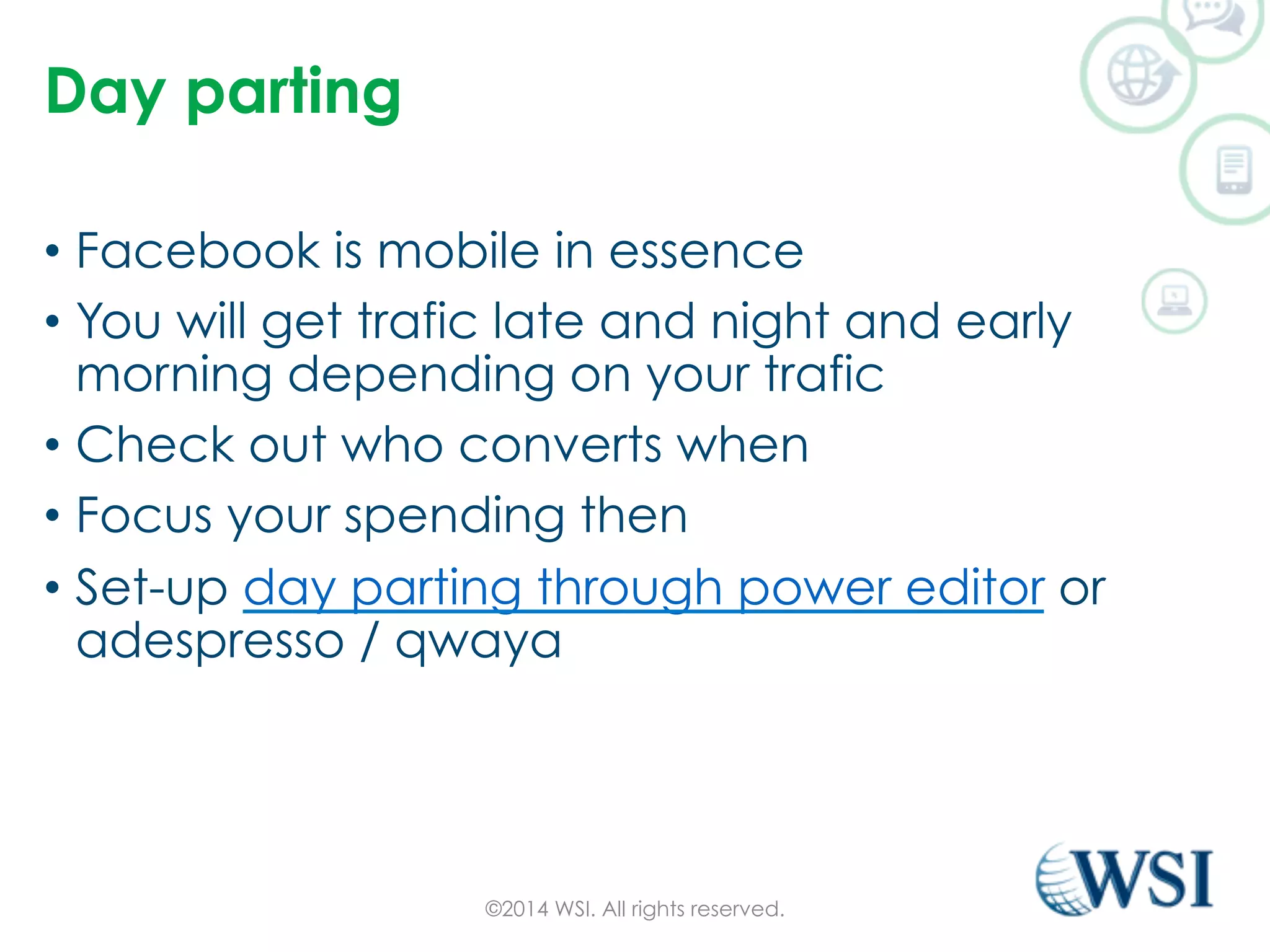 Day parting 
• Facebook is mobile in essence 
• You will get trafic late and night and early 
morning depending on your trafic 
• Check out who converts when 
• Focus your spending then 
• Set-up day parting through power editor or 
adespresso / qwaya 
©2014 WSI. All rights reserved. 
 