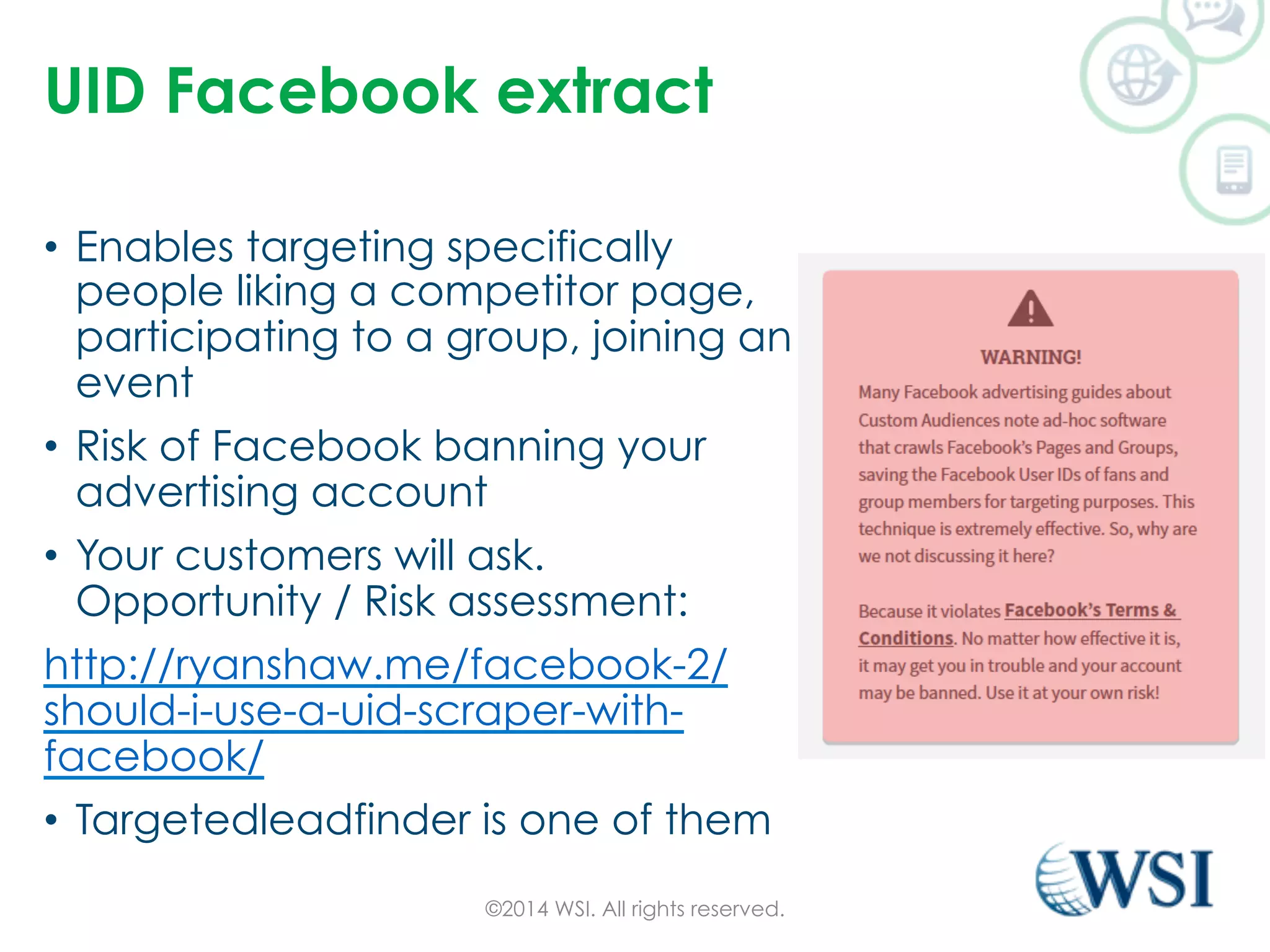 UID Facebook extract 
• Enables targeting specifically 
people liking a competitor page, 
participating to a group, joining an 
event 
• Risk of Facebook banning your 
advertising account 
• Your customers will ask. 
Opportunity / Risk assessment: 
http://ryanshaw.me/facebook-2/ 
should-i-use-a-uid-scraper-with-facebook/ 
• Targetedleadfinder is one of them 
©2014 WSI. All rights reserved. 
 