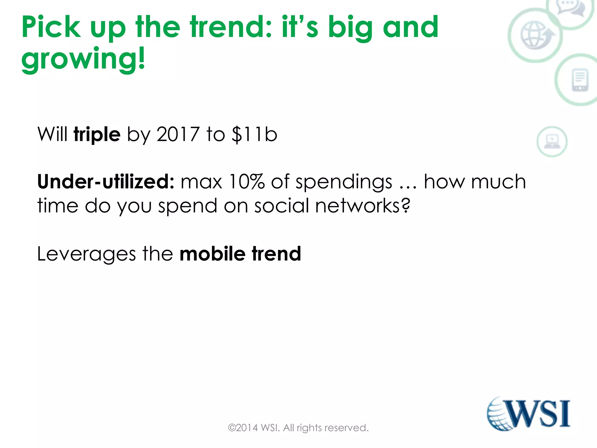 Pick up the trend: it’s big and 
growing! 
Will triple by 2017 to $11b 
Under-utilized: max 10% of spendings … how much 
time do you spend on social networks? 
Leverages the mobile trend 
©2014 WSI. All rights reserved. 
 