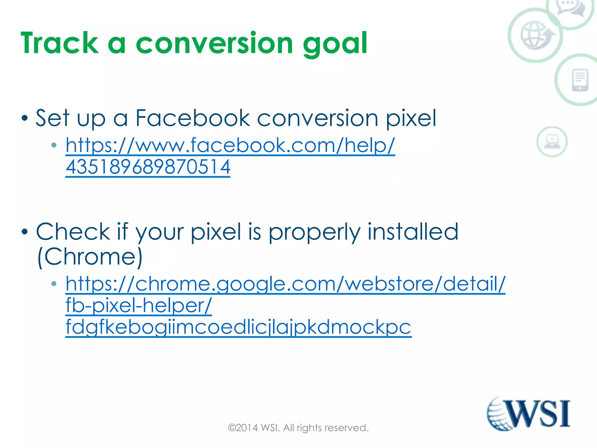 Track a conversion goal 
• Set up a Facebook conversion pixel 
• https://www.facebook.com/help/ 
435189689870514 
• Check if your pixel is properly installed 
(Chrome) 
• https://chrome.google.com/webstore/detail/ 
fb-pixel-helper/ 
fdgfkebogiimcoedlicjlajpkdmockpc 
©2014 WSI. All rights reserved. 
 