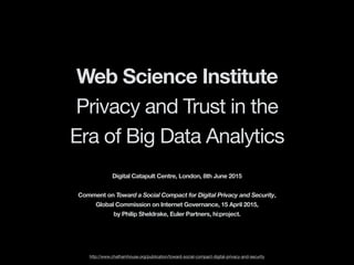 Web Science Institute
Privacy and Trust in the
Era of Big Data Analytics
http://www.chathamhouse.org/publication/toward-social-compact-digital-privacy-and-security
Digital Catapult Centre, London, 8th June 2015
Comment on Toward a Social Compact for Digital Privacy and Security,
Global Commission on Internet Governance, 15 April 2015,
by Philip Sheldrake, Euler Partners, hi:project.
 
