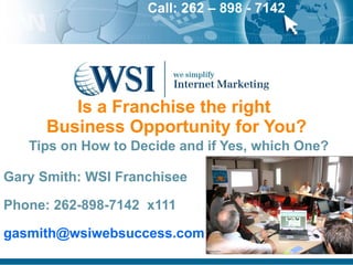 Is a Franchise the right  Business Opportunity for You?   Tips on How to Decide and if Yes, which One? Gary Smith: WSI Franchisee Phone: 262-898-7142  x111   [email_address] 
