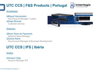 UTC CCS | F&S Products | Portugal
          Acreditação:

          Miguel Vasconcelos
           Key Account Manager | Lisboa
          Hugo Miranda
           Customer Service

          Oradores:

          Nuno Tasso de Figueiredo
           National Sales Manager
          Carlos Nobre
           Key Account Manager & Business Development


          UTC CCS | IFS | Ibéria
          Orador:

          Joaquin Vega
           Account Manager IFS


UTC Fire & Security Portugal - 3
 
