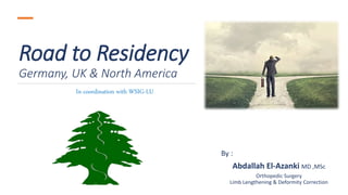 Road to Residency
Germany, UK & North America
By :
Abdallah El-Azanki MD ,MSc
Orthopedic Surgery
Limb Lengthening & Deformity Correction
In coordination with WSIG-LU
 