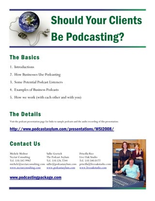Should Your Clients
                                         Be Podcasting?
The Basics
1. Introductions
2. How Businesses Use Podcasting
3. Some Potential Podcast Listeners
4. Examples of Business Podcasts
5. How we work (with each other and with you)



The Det ails
Visit the podcast presentation page for links to sample podcasts and the audio recording of this presentation:

http://www.podcastasylum.com/presentations/WSI2008/


Contact Us
Michele Molitor                      Sallie Goetsch                   Priscilla Rice
Nectar Consulting                    The Podcast Asylum               Live Oak Studio
Tel. 510.582.9982                    Tel. 510.526.7244                Tel. 510.540.0177
michele@nectarconsulting.com         sallie@podcastasylum.com         priscilla@liveoakstudio.com
www.nectarconsulting.com             www.podcastasylum.com            www.liveoakstudio.com


www.podcastingpackage.com
 