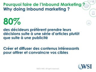 Pourquoi faire de l’Inbound Marketing ?
Why doing Inbound marketing ?
80%
des décideurs préfèrent prendre leurs
décisions suite à une série d’articles plutôt
que suite à une publicité
Créer et diffuser des contenus intéressants
pour attirer et convaincre vos cibles
©2014 WSI. All rights reserved.
 