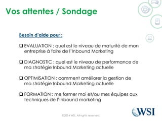 Vos attentes / Sondage
©2014 WSI. All rights reserved.
Besoin d’aide pour :
 EVALUATION : quel est le niveau de maturité de mon
entreprise à faire de l’Inbound Marketing
 DIAGNOSTIC : quel est le niveau de performance de
ma stratégie Inbound Marketing actuelle
 OPTIMISATION : comment améliorer la gestion de
ma stratégie Inbound Marketing actuelle
 FORMATION : me former moi et/ou mes équipes aux
techniques de l’Inbound marketing
 