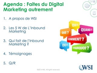 Agenda : Faites du Digital
Marketing autrement
1. A propos de WSI
2. Les 5 W de L’Inbound
Marketing
3. Qui fait de l’Inbound
Marketing ?
4. Témoignages
5. Q/R
©2014 WSI. All rights reserved.
 