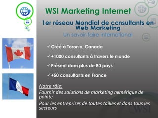 WSI Marketing Internet
©2014 WSI. All rights reserved.
1er réseau Mondial de consultants en
Web Marketing
Un savoir-faire international
Créé à Toronto, Canada
+1000 consultants à travers le monde
Présent dans plus de 80 pays
+50 consultants en France
Notre rôle:
Fournir des solutions de marketing numérique de
pointe
Pour les entreprises de toutes tailles et dans tous les
secteurs
 