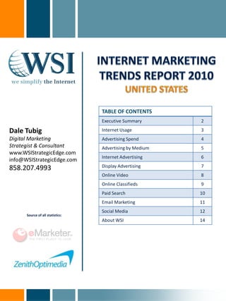TABLE OF CONTENTS
                                  Executive Summary       2

Dale Tubig                        Internet Usage          3
Digital Marketing                 Advertising Spend       4
Strategist & Consultant           Advertising by Medium   5
www.WSIStrategicEdge.com
                                  Internet Advertising    6
info@WSIStrategicEdge.com
858.207.4993                      Display Advertising     7
                                  Online Video            8
                                  Online Classifieds      9
                                  Paid Search             10
                                  Email Marketing         11
                                  Social Media            12
      Source of all statistics:
                                  About WSI               14
 